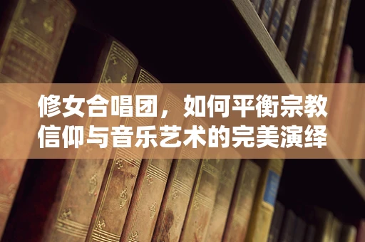 修女合唱团，如何平衡宗教信仰与音乐艺术的完美演绎？