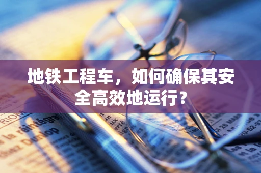 地铁工程车，如何确保其安全高效地运行？