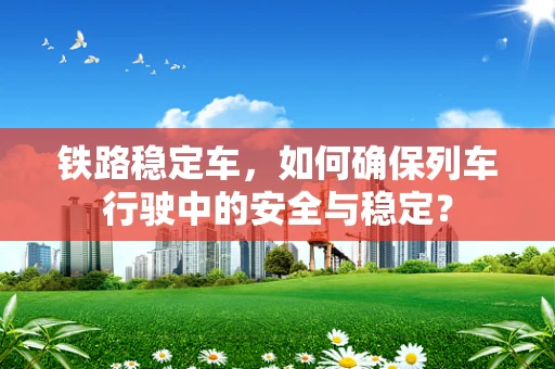 铁路稳定车，如何确保列车行驶中的安全与稳定？