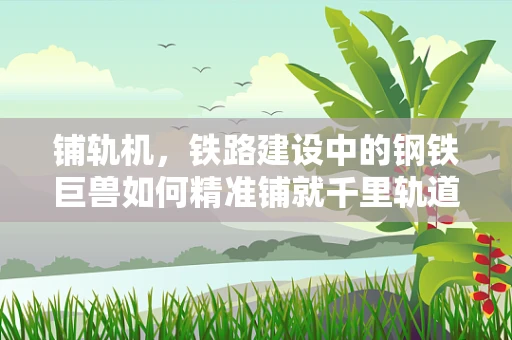 铺轨机，铁路建设中的钢铁巨兽如何精准铺就千里轨道？