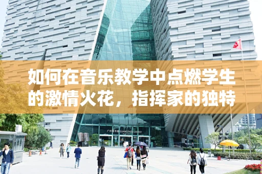如何在音乐教学中点燃学生的激情火花，指挥家的独特视角