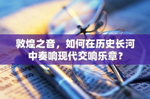敦煌之音，如何在历史长河中奏响现代交响乐章？