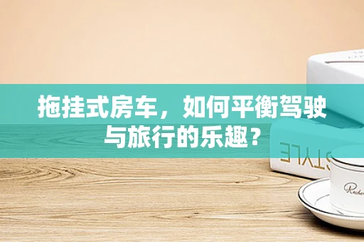 拖挂式房车，如何平衡驾驶与旅行的乐趣？