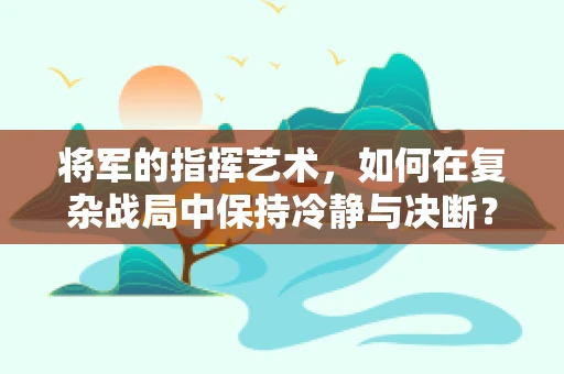将军的指挥艺术，如何在复杂战局中保持冷静与决断？
