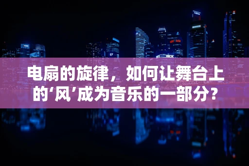 电扇的旋律，如何让舞台上的‘风’成为音乐的一部分？