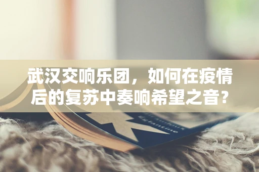 武汉交响乐团，如何在疫情后的复苏中奏响希望之音？