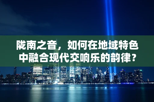 陇南之音，如何在地域特色中融合现代交响乐的韵律？