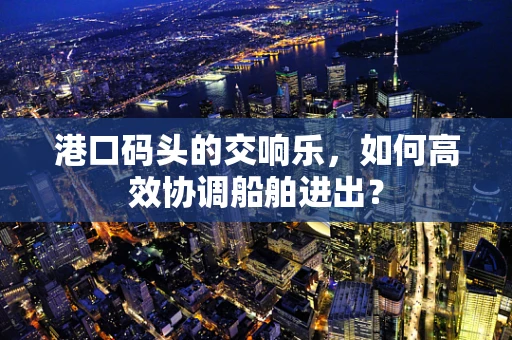 港口码头的交响乐，如何高效协调船舶进出？