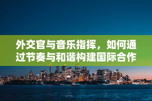 外交官与音乐指挥，如何通过节奏与和谐构建国际合作新乐章？