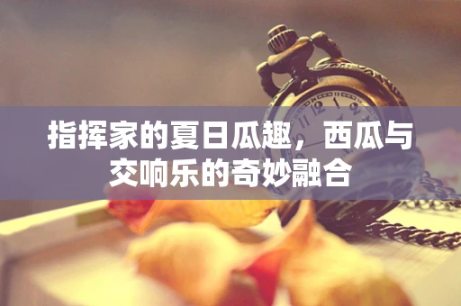 指挥家的夏日瓜趣，西瓜与交响乐的奇妙融合