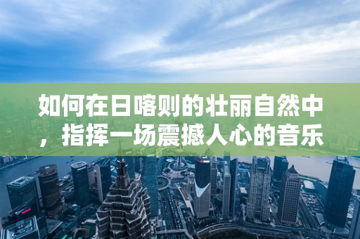 如何在日喀则的壮丽自然中，指挥一场震撼人心的音乐会？