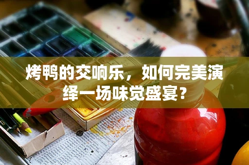 烤鸭的交响乐，如何完美演绎一场味觉盛宴？