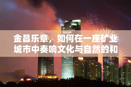 金昌乐章，如何在一座矿业城市中奏响文化与自然的和谐交响？