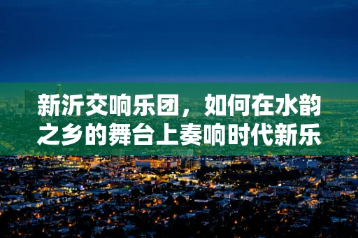 新沂交响乐团，如何在水韵之乡的舞台上奏响时代新乐章？