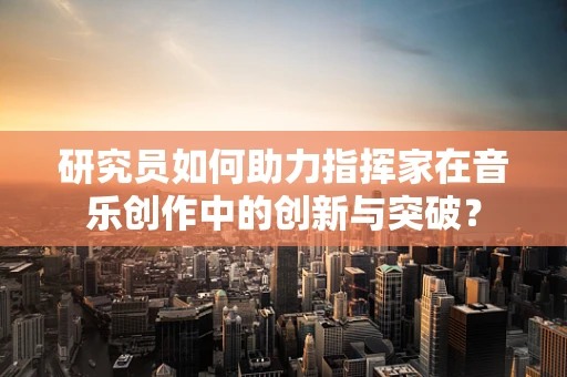 研究员如何助力指挥家在音乐创作中的创新与突破？