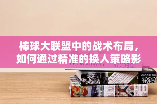 棒球大联盟中的战术布局，如何通过精准的换人策略影响比赛走向？