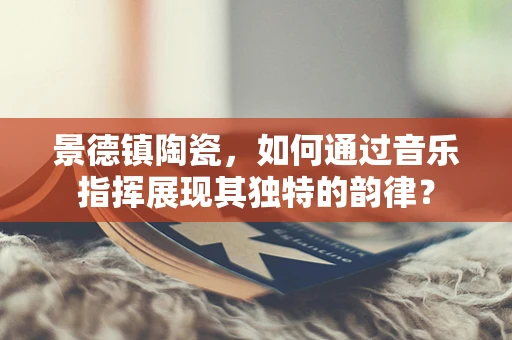 景德镇陶瓷，如何通过音乐指挥展现其独特的韵律？