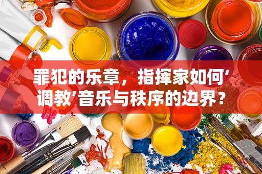 罪犯的乐章，指挥家如何‘调教’音乐与秩序的边界？
