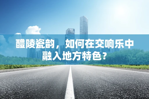 醴陵瓷韵，如何在交响乐中融入地方特色？