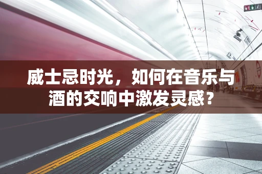 威士忌时光，如何在音乐与酒的交响中激发灵感？