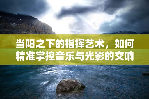 当阳之下的指挥艺术，如何精准掌控音乐与光影的交响？