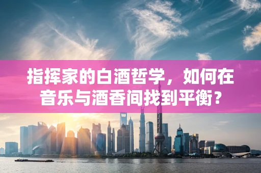 指挥家的白酒哲学，如何在音乐与酒香间找到平衡？