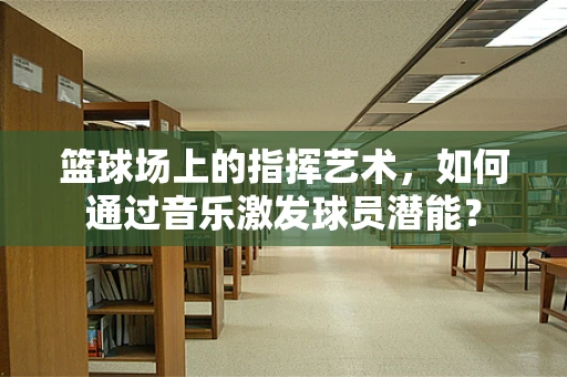 篮球场上的指挥艺术，如何通过音乐激发球员潜能？