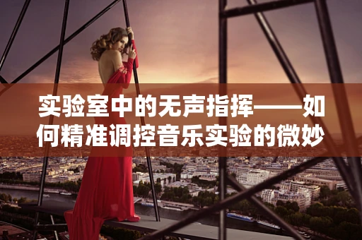实验室中的无声指挥——如何精准调控音乐实验的微妙氛围？