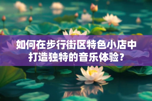 如何在步行街区特色小店中打造独特的音乐体验？
