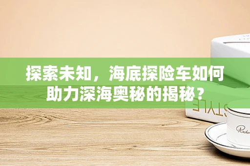 探索未知，海底探险车如何助力深海奥秘的揭秘？