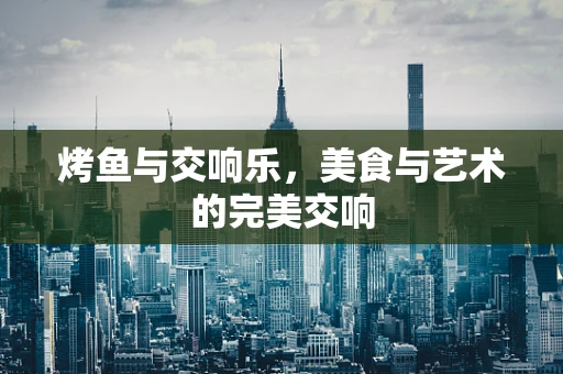 烤鱼与交响乐，美食与艺术的完美交响