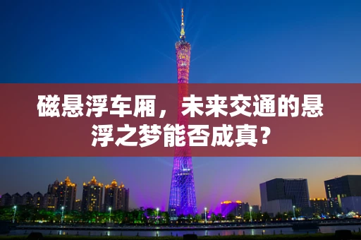 磁悬浮车厢，未来交通的悬浮之梦能否成真？