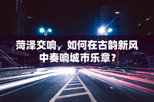 菏泽交响，如何在古韵新风中奏响城市乐章？