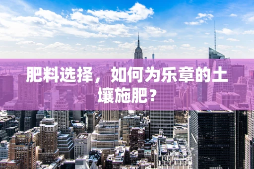 肥料选择，如何为乐章的土壤施肥？