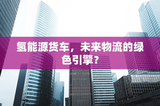 氢能源货车，未来物流的绿色引擎？
