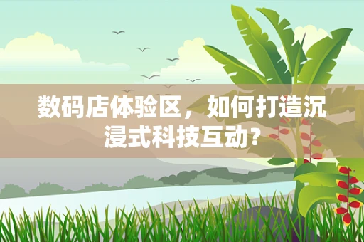 数码店体验区，如何打造沉浸式科技互动？