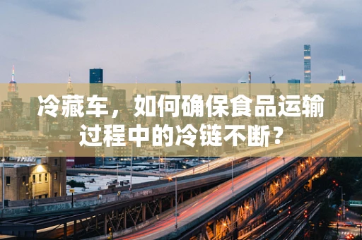 冷藏车，如何确保食品运输过程中的冷链不断？