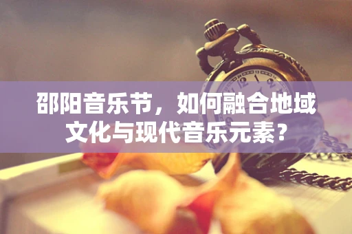邵阳音乐节，如何融合地域文化与现代音乐元素？