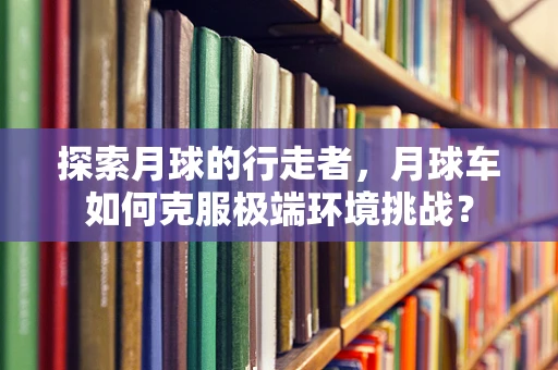 探索月球的行走者，月球车如何克服极端环境挑战？