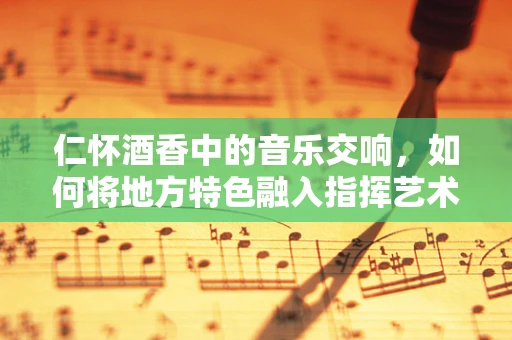 仁怀酒香中的音乐交响，如何将地方特色融入指挥艺术？