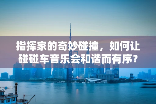 指挥家的奇妙碰撞，如何让碰碰车音乐会和谐而有序？