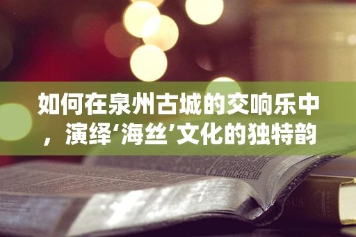 如何在泉州古城的交响乐中，演绎‘海丝’文化的独特韵律？
