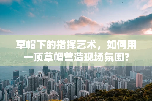 草帽下的指挥艺术，如何用一顶草帽营造现场氛围？