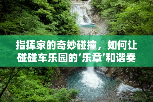 指挥家的奇妙碰撞，如何让碰碰车乐园的‘乐章’和谐奏响？