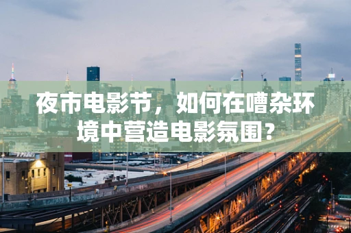 夜市电影节，如何在嘈杂环境中营造电影氛围？