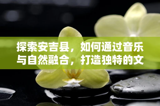 探索安吉县，如何通过音乐与自然融合，打造独特的文化体验？