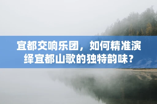 宜都交响乐团，如何精准演绎宜都山歌的独特韵味？