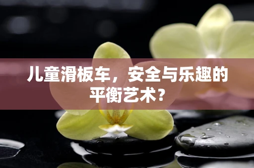 儿童滑板车，安全与乐趣的平衡艺术？
