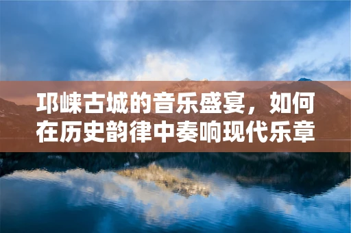 邛崃古城的音乐盛宴，如何在历史韵律中奏响现代乐章？