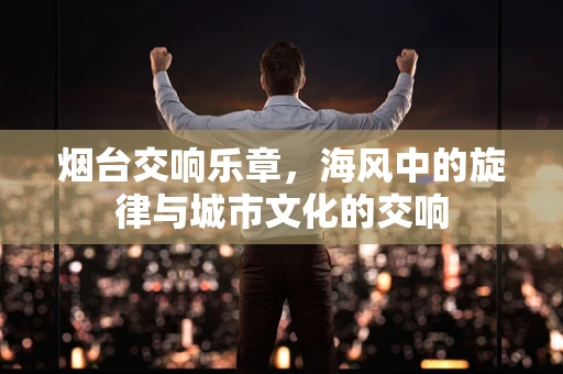 烟台交响乐章，海风中的旋律与城市文化的交响